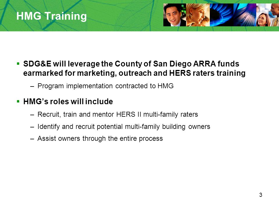 3 HMG Training  SDG&E will leverage the County of San Diego ARRA funds earmarked for marketing, outreach and HERS raters training –Program implementation contracted to HMG  HMG’s roles will include –Recruit, train and mentor HERS II multi-family raters –Identify and recruit potential multi-family building owners –Assist owners through the entire process