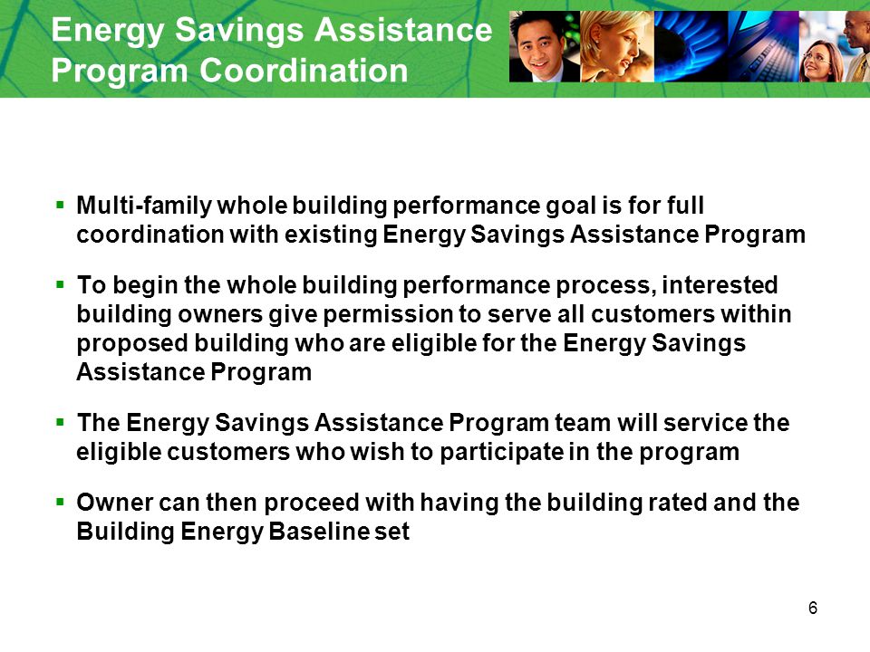 6 Energy Savings Assistance Program Coordination  Multi-family whole building performance goal is for full coordination with existing Energy Savings Assistance Program  To begin the whole building performance process, interested building owners give permission to serve all customers within proposed building who are eligible for the Energy Savings Assistance Program  The Energy Savings Assistance Program team will service the eligible customers who wish to participate in the program  Owner can then proceed with having the building rated and the Building Energy Baseline set