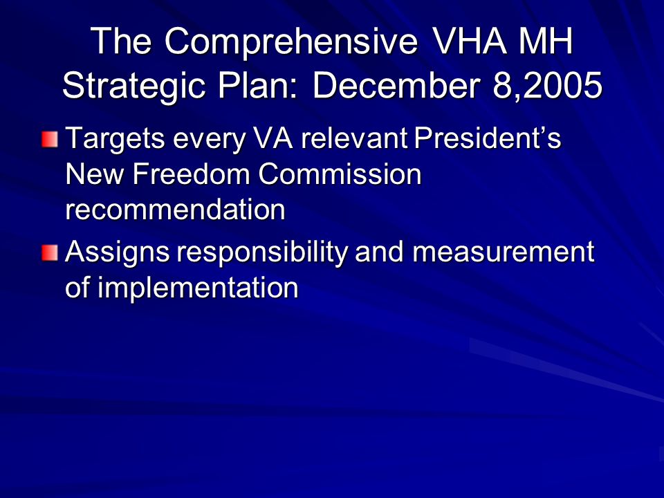 The Comprehensive VHA MH Strategic Plan: December 8,2005 Targets every VA relevant President’s New Freedom Commission recommendation Assigns responsibility and measurement of implementation