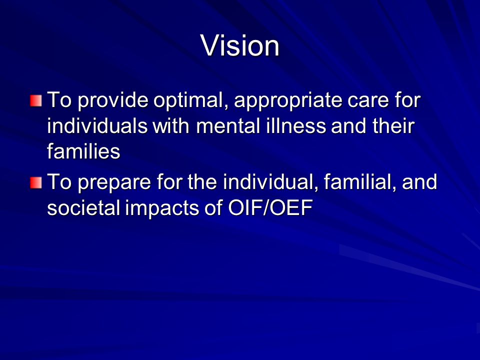 Vision To provide optimal, appropriate care for individuals with mental illness and their families To prepare for the individual, familial, and societal impacts of OIF/OEF