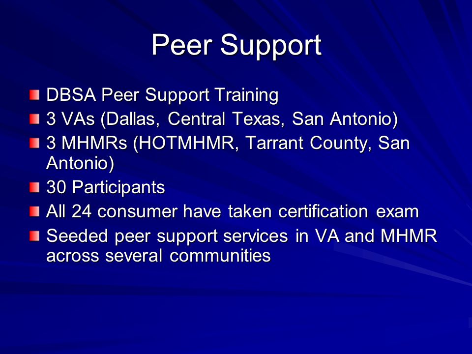 Peer Support DBSA Peer Support Training 3 VAs (Dallas, Central Texas, San Antonio) 3 MHMRs (HOTMHMR, Tarrant County, San Antonio) 30 Participants All 24 consumer have taken certification exam Seeded peer support services in VA and MHMR across several communities