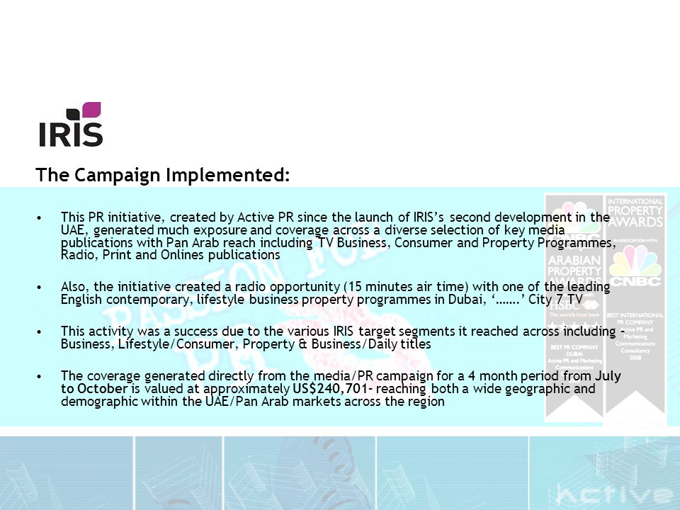 The Campaign Implemented: This PR initiative, created by Active PR since the launch of IRIS’s second development in the UAE, generated much exposure and coverage across a diverse selection of key media publications with Pan Arab reach including TV Business, Consumer and Property Programmes, Radio, Print and Onlines publications Also, the initiative created a radio opportunity (15 minutes air time) with one of the leading English contemporary, lifestyle business property programmes in Dubai, ‘…….’ City 7 TV This activity was a success due to the various IRIS target segments it reached across including – Business, Lifestyle/Consumer, Property & Business/Daily titles The coverage generated directly from the media/PR campaign for a 4 month period from July to October is valued at approximately US$240,701– reaching both a wide geographic and demographic within the UAE/Pan Arab markets across the region