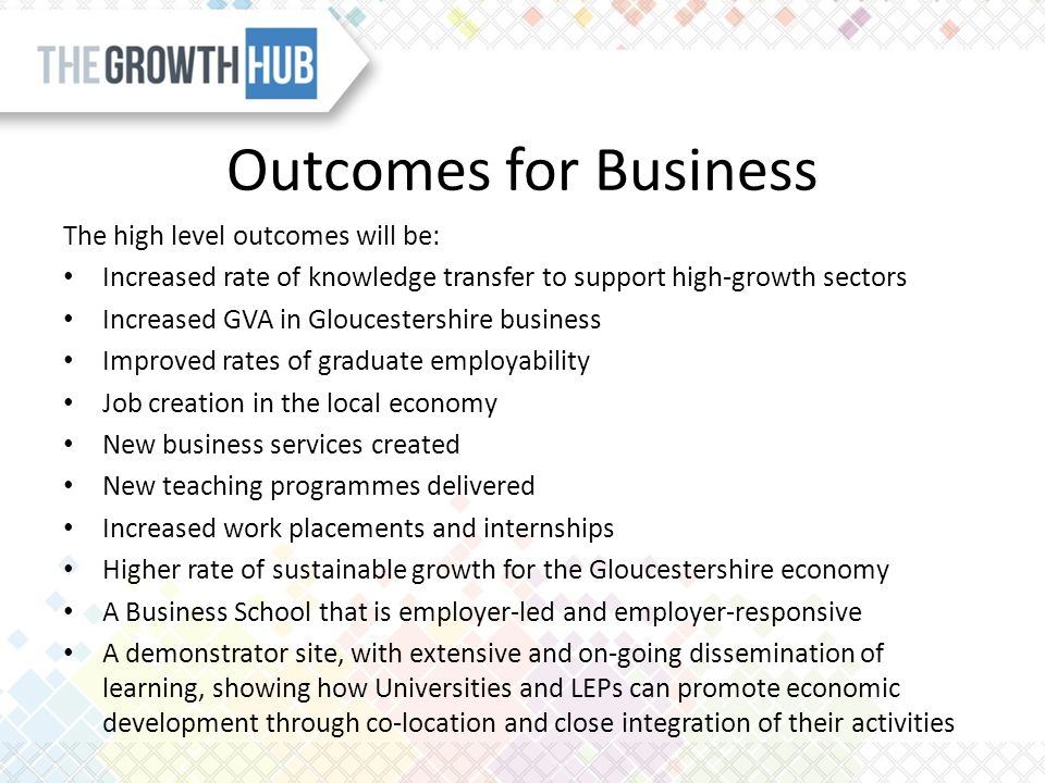 Outcomes for Business The high level outcomes will be: Increased rate of knowledge transfer to support high-growth sectors Increased GVA in Gloucestershire business Improved rates of graduate employability Job creation in the local economy New business services created New teaching programmes delivered Increased work placements and internships Higher rate of sustainable growth for the Gloucestershire economy A Business School that is employer-led and employer-responsive A demonstrator site, with extensive and on-going dissemination of learning, showing how Universities and LEPs can promote economic development through co-location and close integration of their activities