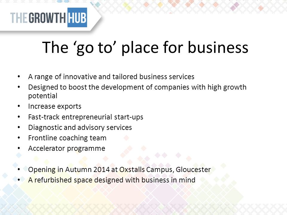 The ‘go to’ place for business A range of innovative and tailored business services Designed to boost the development of companies with high growth potential Increase exports Fast-track entrepreneurial start-ups Diagnostic and advisory services Frontline coaching team Accelerator programme Opening in Autumn 2014 at Oxstalls Campus, Gloucester A refurbished space designed with business in mind