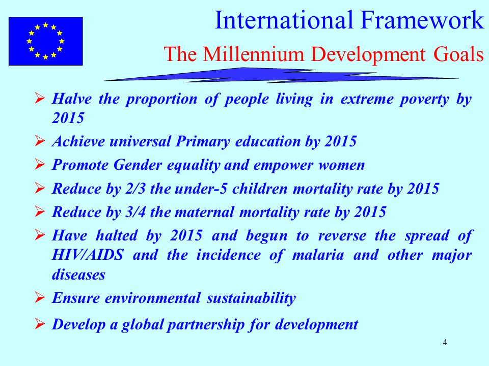 4 International Framework The Millennium Development Goals  Halve the proportion of people living in extreme poverty by 2015  Achieve universal Primary education by 2015  Promote Gender equality and empower women  Reduce by 2/3 the under-5 children mortality rate by 2015  Reduce by 3/4 the maternal mortality rate by 2015  Have halted by 2015 and begun to reverse the spread of HIV/AIDS and the incidence of malaria and other major diseases  Ensure environmental sustainability  Develop a global partnership for development