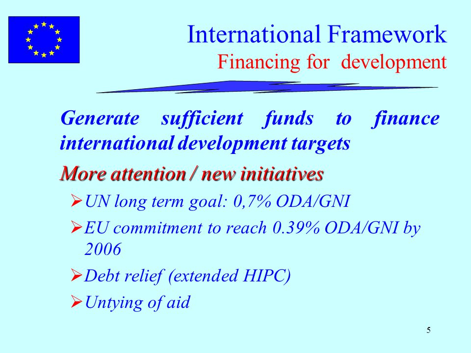 5 International Framework Financing for development Generate sufficient funds to finance international development targets More attention / new initiatives  UN long term goal: 0,7% ODA/GNI  EU commitment to reach 0.39% ODA/GNI by 2006  Debt relief (extended HIPC)  Untying of aid