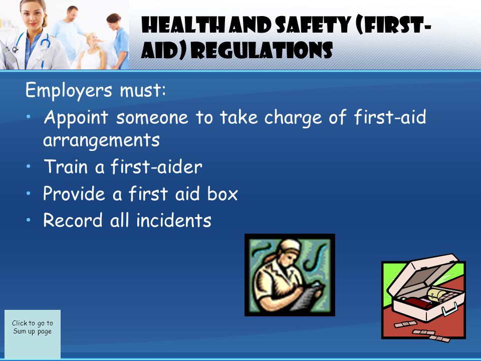 Click to go to Sum up page Health and Safety (First- Aid) Regulations Employers must: Appoint someone to take charge of first-aid arrangements Train a first-aider Provide a first aid box Record all incidents