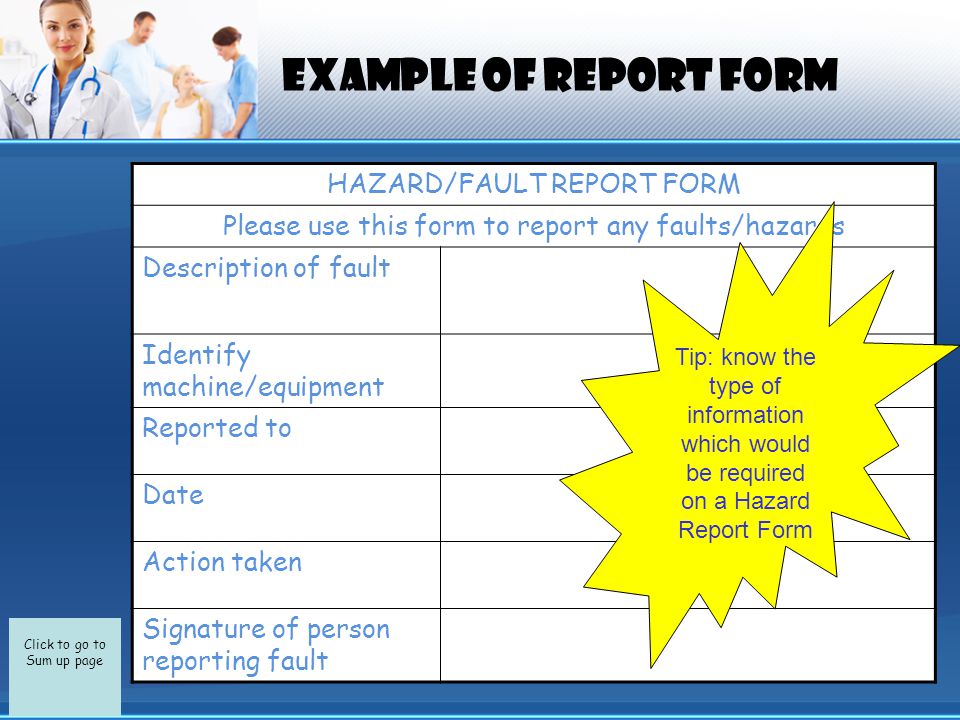 Click to go to Sum up page EXAMPLE OF REPORT FORM HAZARD/FAULT REPORT FORM Please use this form to report any faults/hazards Description of fault Identify machine/equipment Reported to Date Action taken Signature of person reporting fault Tip: know the type of information which would be required on a Hazard Report Form