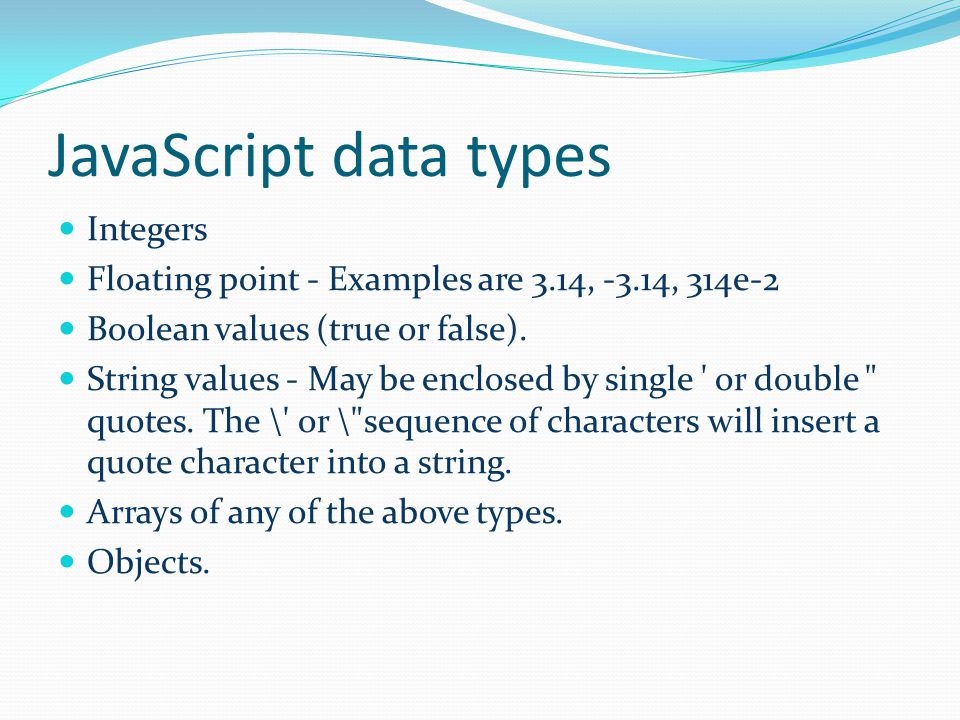 JavaScript data types Integers Floating point - Examples are 3.14, -3.14, 314e-2 Boolean values (true or false).