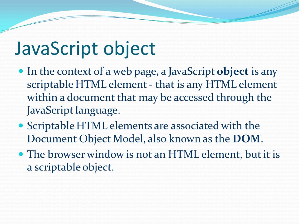 JavaScript object In the context of a web page, a JavaScript object is any scriptable HTML element - that is any HTML element within a document that may be accessed through the JavaScript language.