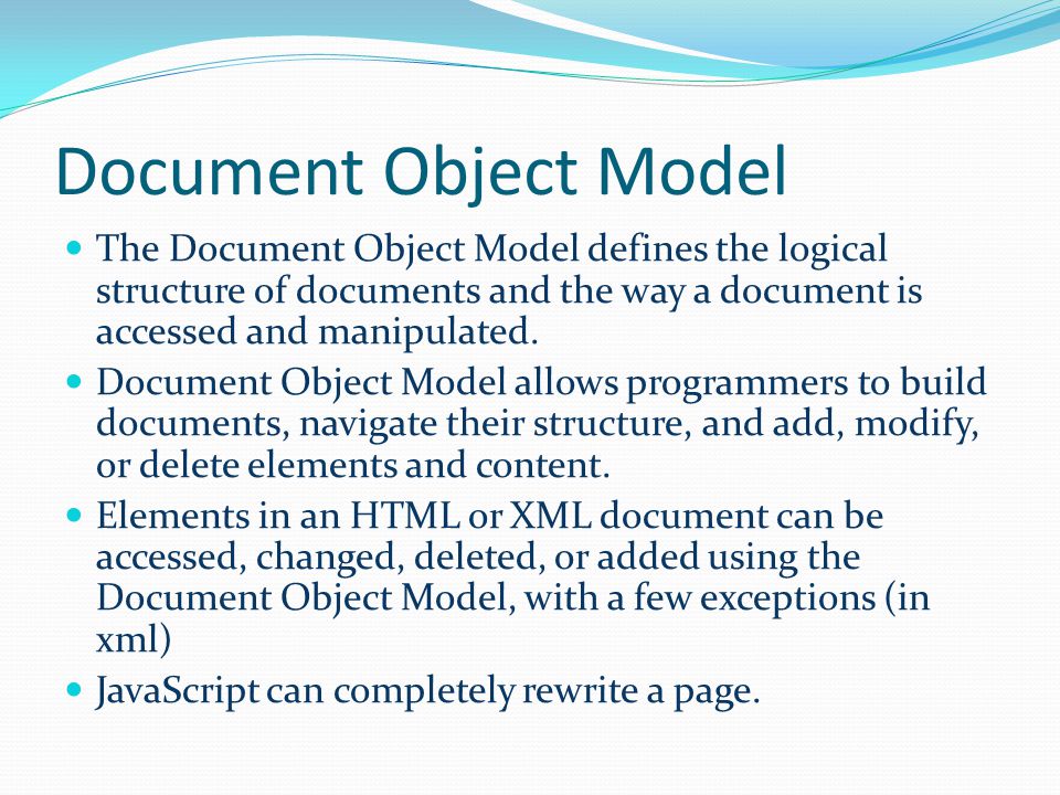 Document Object Model The Document Object Model defines the logical structure of documents and the way a document is accessed and manipulated.