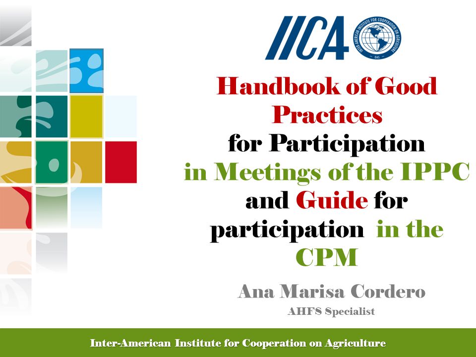 Promoting Competitive and Sustainable Agriculture in the Americas Handbook of Good Practices for Participation in Meetings of the IPPC and Guide for participation in the CPM Ana Marisa Cordero AHFS Specialist Inter-American Institute for Cooperation on Agriculture