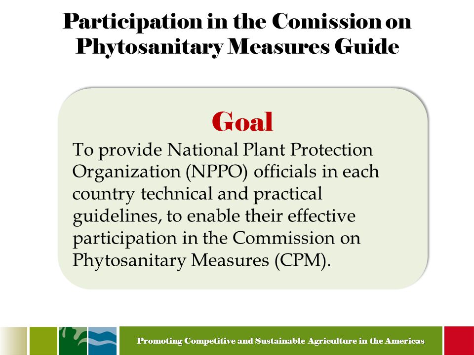 Promoting Competitive and Sustainable Agriculture in the Americas Participation in the Comission on Phytosanitary Measures Guide Goal To provide National Plant Protection Organization (NPPO) officials in each country technical and practical guidelines, to enable their effective participation in the Commission on Phytosanitary Measures (CPM).