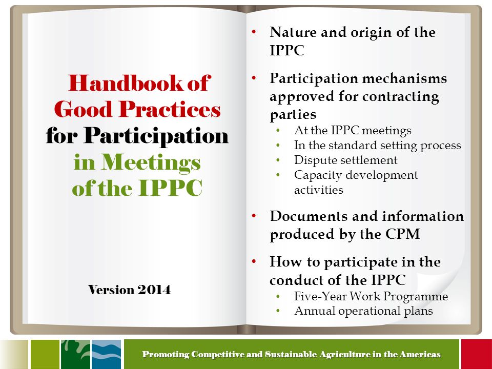 Promoting Competitive and Sustainable Agriculture in the Americas Handbook of Good Practices for Participation in Meetings of the IPPC Nature and origin of the IPPC Participation mechanisms approved for contracting parties At the IPPC meetings In the standard setting process Dispute settlement Capacity development activities Documents and information produced by the CPM How to participate in the conduct of the IPPC Five-Year Work Programme Annual operational plans Version 2014