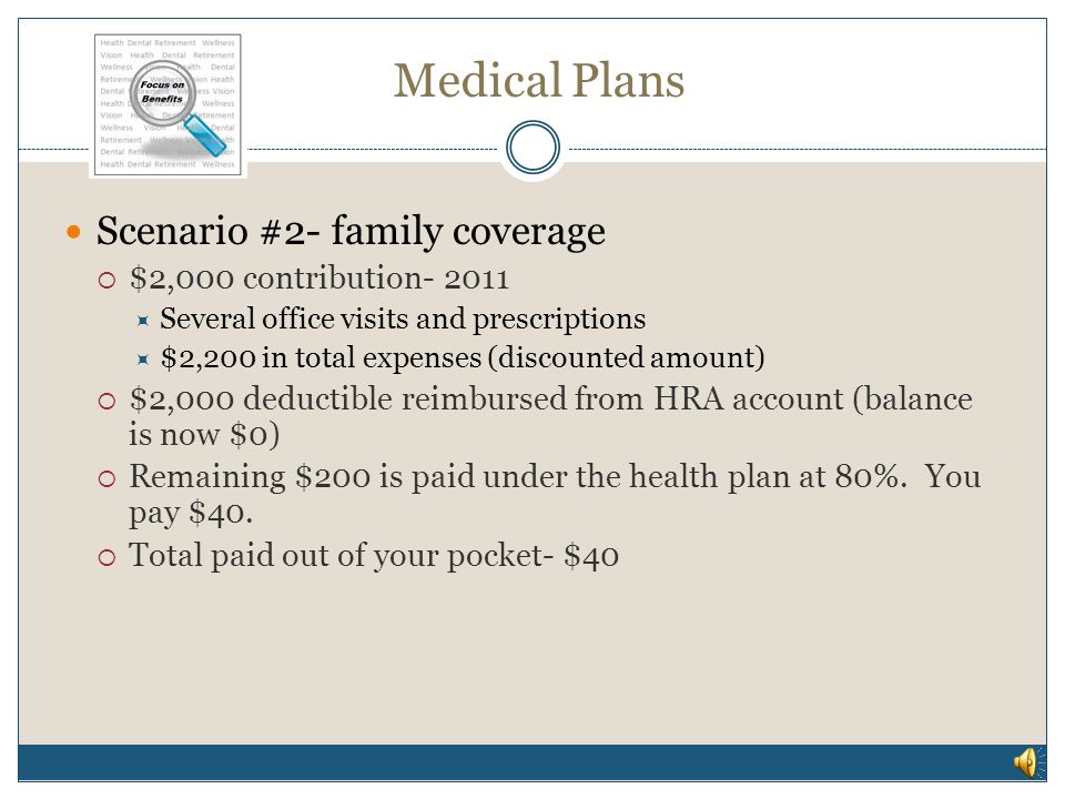 Medical Plans Scenario #1- continued HRA account balance $2,700  $200,000 hospital bill (discounted amount)  $2,500 calendar year out of pocket maximum  HealthPartners pays $197,500  $2,500 is reimbursed to you from your HRA account- you pay hospital  $200 balance in account, all claims for the rest of the calendar year paid at 100%