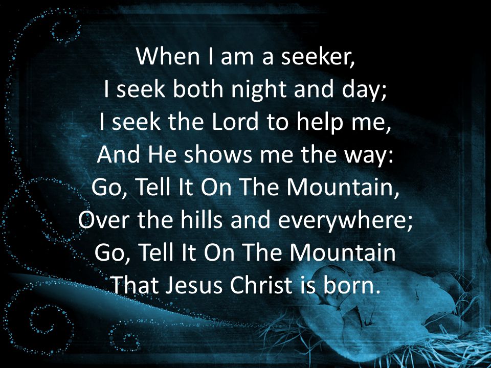 When I am a seeker, I seek both night and day; I seek the Lord to help me, And He shows me the way: Go, Tell It On The Mountain, Over the hills and everywhere; Go, Tell It On The Mountain That Jesus Christ is born.