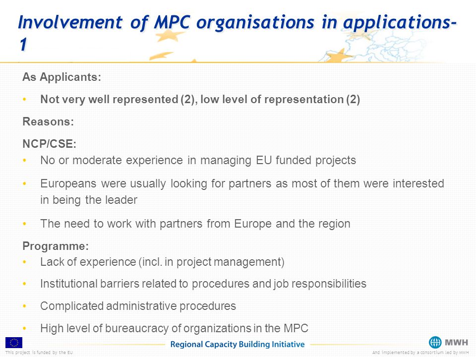This project is funded by the EUAnd implemented by a consortium led by MWH Involvement of MPC organisations in applications- 1 As Applicants: Not very well represented (2), low level of representation (2) Reasons: NCP/CSE: No or moderate experience in managing EU funded projects Europeans were usually looking for partners as most of them were interested in being the leader The need to work with partners from Europe and the region Programme: Lack of experience (incl.