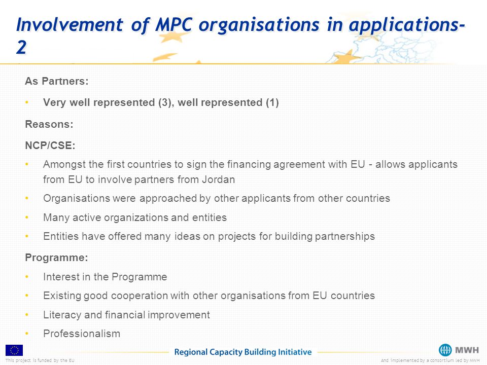 This project is funded by the EUAnd implemented by a consortium led by MWH Involvement of MPC organisations in applications- 2 As Partners: Very well represented (3), well represented (1) Reasons: NCP/CSE: Amongst the first countries to sign the financing agreement with EU - allows applicants from EU to involve partners from Jordan Organisations were approached by other applicants from other countries Many active organizations and entities Entities have offered many ideas on projects for building partnerships Programme: Interest in the Programme Existing good cooperation with other organisations from EU countries Literacy and financial improvement Professionalism