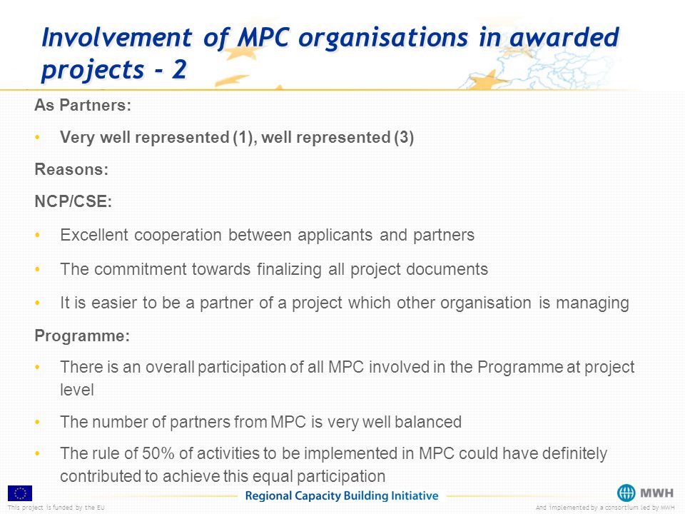 This project is funded by the EUAnd implemented by a consortium led by MWH Involvement of MPC organisations in awarded projects - 2 As Partners: Very well represented (1), well represented (3) Reasons: NCP/CSE: Excellent cooperation between applicants and partners The commitment towards finalizing all project documents It is easier to be a partner of a project which other organisation is managing Programme: There is an overall participation of all MPC involved in the Programme at project level The number of partners from MPC is very well balanced The rule of 50% of activities to be implemented in MPC could have definitely contributed to achieve this equal participation