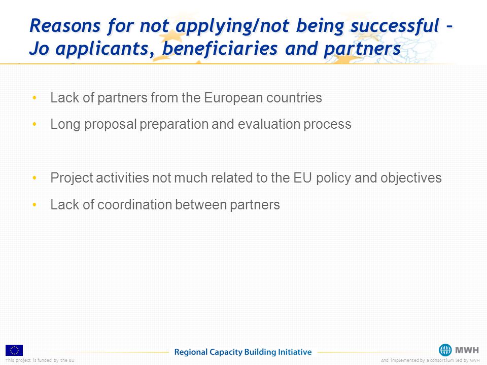 This project is funded by the EUAnd implemented by a consortium led by MWH Reasons for not applying/not being successful – Jo applicants, beneficiaries and partners Lack of partners from the European countries Long proposal preparation and evaluation process Project activities not much related to the EU policy and objectives Lack of coordination between partners