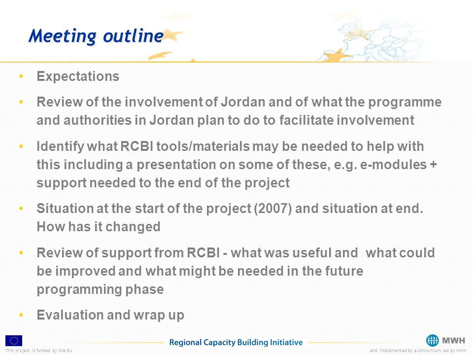 This project is funded by the EUAnd implemented by a consortium led by MWH Meeting outline Expectations Review of the involvement of Jordan and of what the programme and authorities in Jordan plan to do to facilitate involvement Identify what RCBI tools/materials may be needed to help with this including a presentation on some of these, e.g.