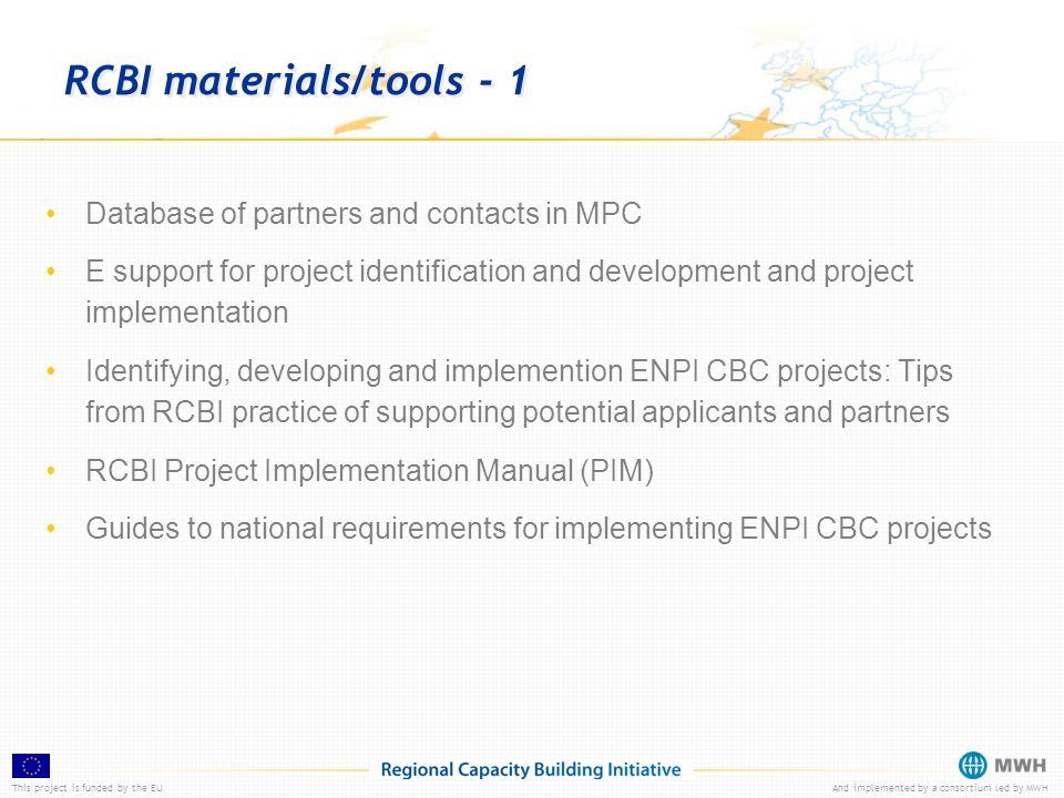 This project is funded by the EUAnd implemented by a consortium led by MWH RCBI materials/tools - 1 Database of partners and contacts in MPC E support for project identification and development and project implementation Identifying, developing and implemention ENPI CBC projects: Tips from RCBI practice of supporting potential applicants and partners RCBI Project Implementation Manual (PIM) Guides to national requirements for implementing ENPI CBC projects