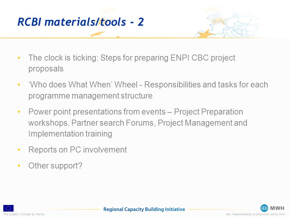 This project is funded by the EUAnd implemented by a consortium led by MWH RCBI materials/tools - 2 The clock is ticking: Steps for preparing ENPI CBC project proposals ‘Who does What When’ Wheel - Responsibilities and tasks for each programme management structure Power point presentations from events – Project Preparation workshops, Partner search Forums, Project Management and Implementation training Reports on PC involvement Other support