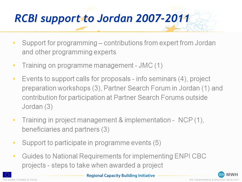 This project is funded by the EUAnd implemented by a consortium led by MWH RCBI support to Jordan Support for programming – contributions from expert from Jordan and other programming experts Training on programme management - JMC (1) Events to support calls for proposals - info seminars (4), project preparation workshops (3), Partner Search Forum in Jordan (1) and contribution for participation at Partner Search Forums outside Jordan (3) Training in project management & implementation - NCP (1), beneficiaries and partners (3) Support to participate in programme events (5) Guides to National Requirements for implementing ENPI CBC projects - steps to take when awarded a project