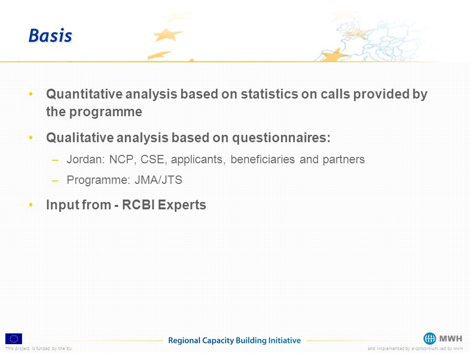 This project is funded by the EUAnd implemented by a consortium led by MWH Basis Quantitative analysis based on statistics on calls provided by the programme Qualitative analysis based on questionnaires: –Jordan: NCP, CSE, applicants, beneficiaries and partners –Programme: JMA/JTS Input from - RCBI Experts