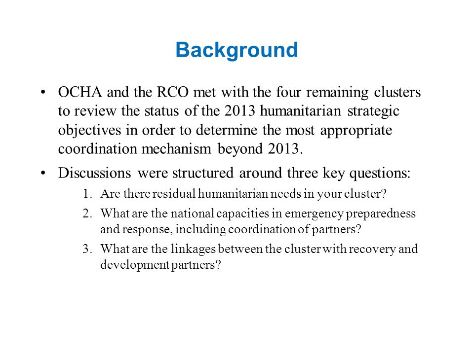 Background OCHA and the RCO met with the four remaining clusters to review the status of the 2013 humanitarian strategic objectives in order to determine the most appropriate coordination mechanism beyond 2013.