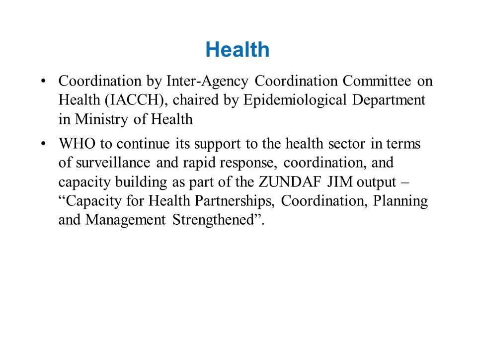 Health Coordination by Inter-Agency Coordination Committee on Health (IACCH), chaired by Epidemiological Department in Ministry of Health WHO to continue its support to the health sector in terms of surveillance and rapid response, coordination, and capacity building as part of the ZUNDAF JIM output – Capacity for Health Partnerships, Coordination, Planning and Management Strengthened .