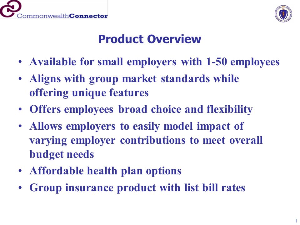Available for small employers with 1-50 employees Aligns with group market standards while offering unique features Offers employees broad choice and flexibility Allows employers to easily model impact of varying employer contributions to meet overall budget needs Affordable health plan options Group insurance product with list bill rates Product Overview 1