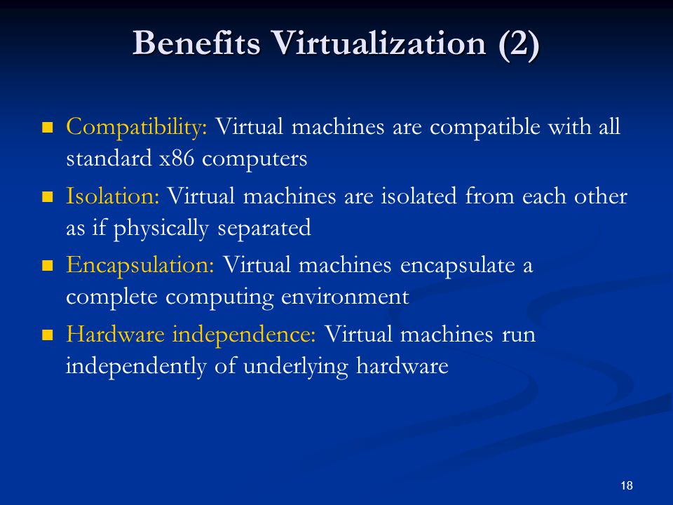 18 Benefits Virtualization (2) Compatibility: Virtual machines are compatible with all standard x86 computers Isolation: Virtual machines are isolated from each other as if physically separated Encapsulation: Virtual machines encapsulate a complete computing environment Hardware independence: Virtual machines run independently of underlying hardware