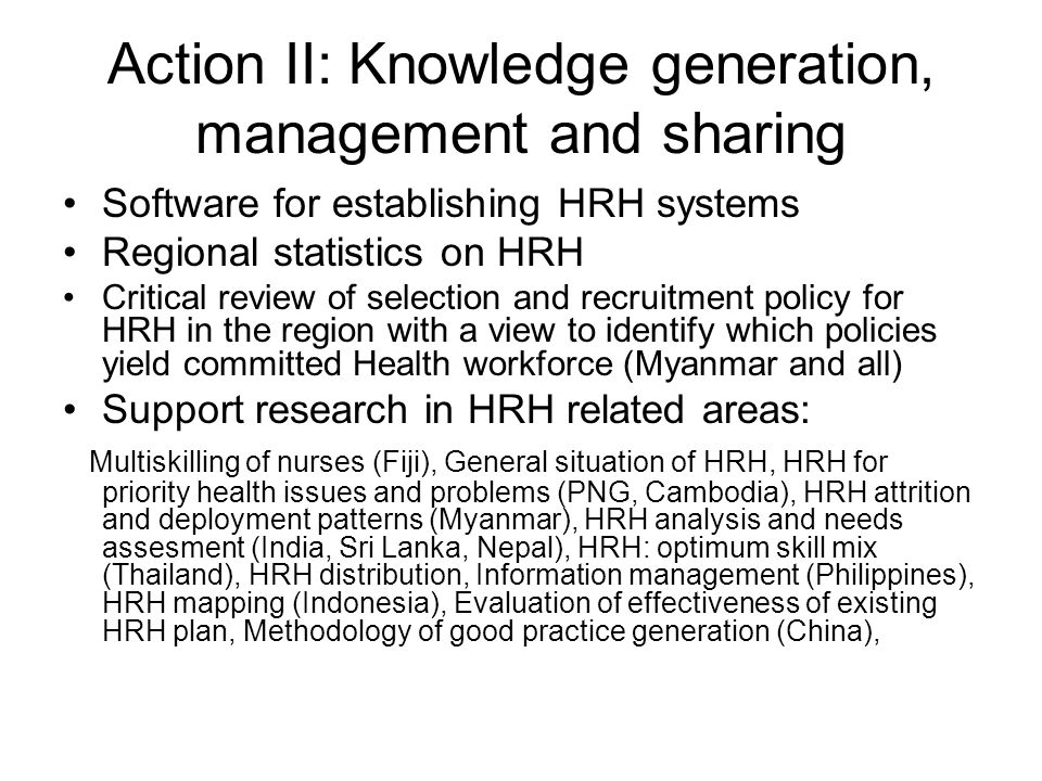 Action II: Knowledge generation, management and sharing Software for establishing HRH systems Regional statistics on HRH Critical review of selection and recruitment policy for HRH in the region with a view to identify which policies yield committed Health workforce (Myanmar and all) Support research in HRH related areas: Multiskilling of nurses (Fiji), General situation of HRH, HRH for priority health issues and problems (PNG, Cambodia), HRH attrition and deployment patterns (Myanmar), HRH analysis and needs assesment (India, Sri Lanka, Nepal), HRH: optimum skill mix (Thailand), HRH distribution, Information management (Philippines), HRH mapping (Indonesia), Evaluation of effectiveness of existing HRH plan, Methodology of good practice generation (China),