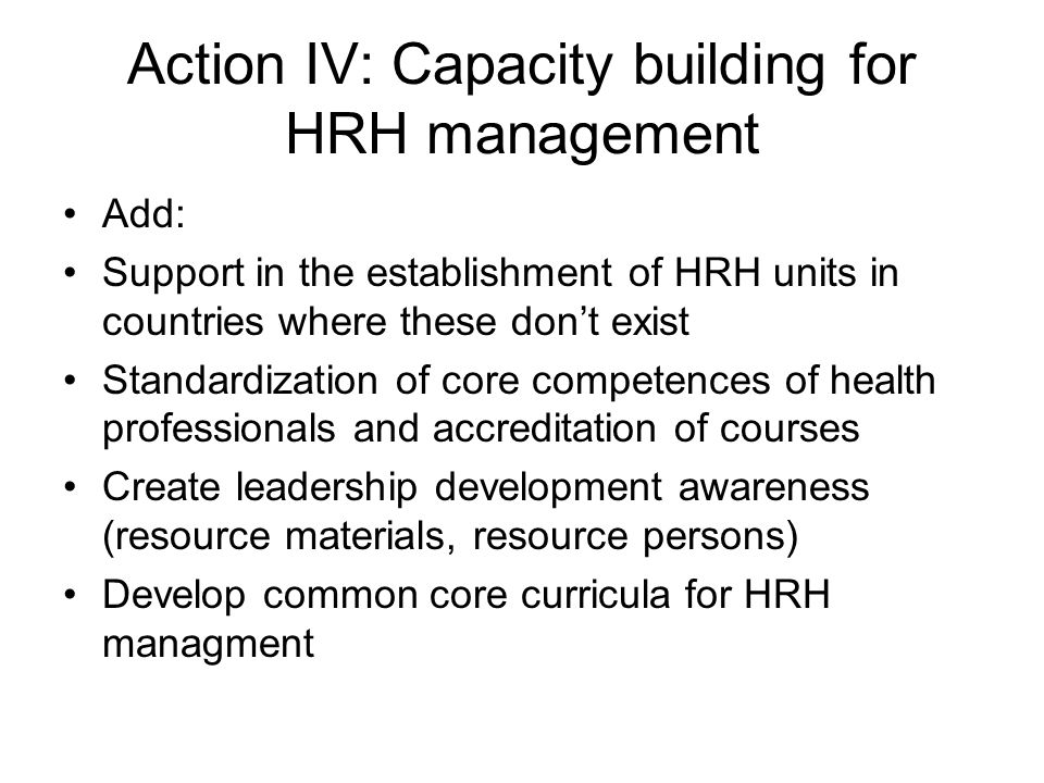 Action IV: Capacity building for HRH management Add: Support in the establishment of HRH units in countries where these don’t exist Standardization of core competences of health professionals and accreditation of courses Create leadership development awareness (resource materials, resource persons) Develop common core curricula for HRH managment