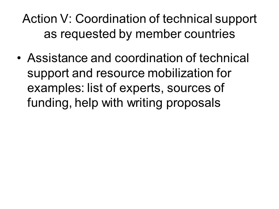 Action V: Coordination of technical support as requested by member countries Assistance and coordination of technical support and resource mobilization for examples: list of experts, sources of funding, help with writing proposals