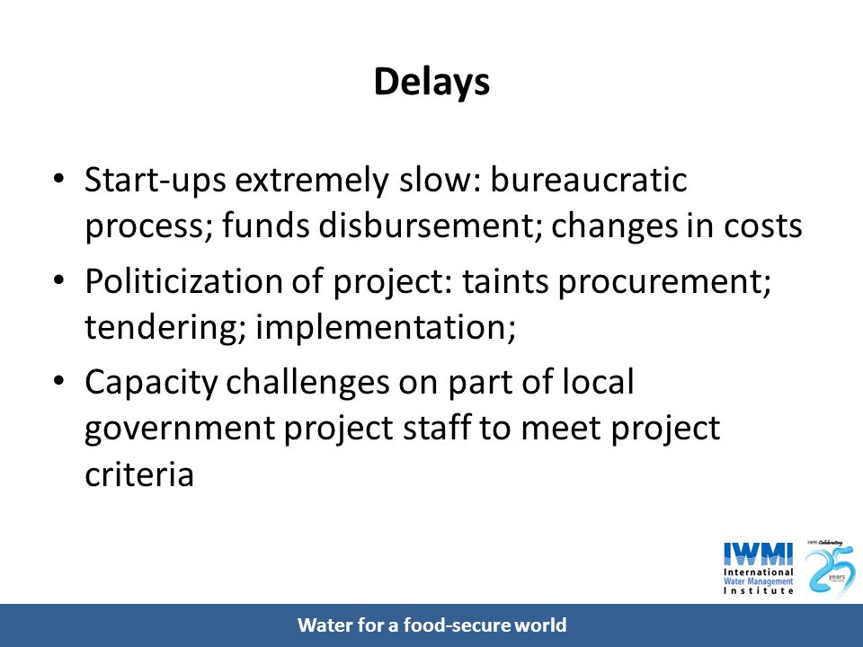 Water for a food-secure world Delays Start-ups extremely slow: bureaucratic process; funds disbursement; changes in costs Politicization of project: taints procurement; tendering; implementation; Capacity challenges on part of local government project staff to meet project criteria