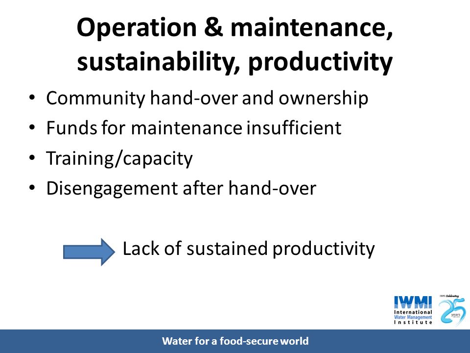 Water for a food-secure world Operation & maintenance, sustainability, productivity Community hand-over and ownership Funds for maintenance insufficient Training/capacity Disengagement after hand-over Lack of sustained productivity