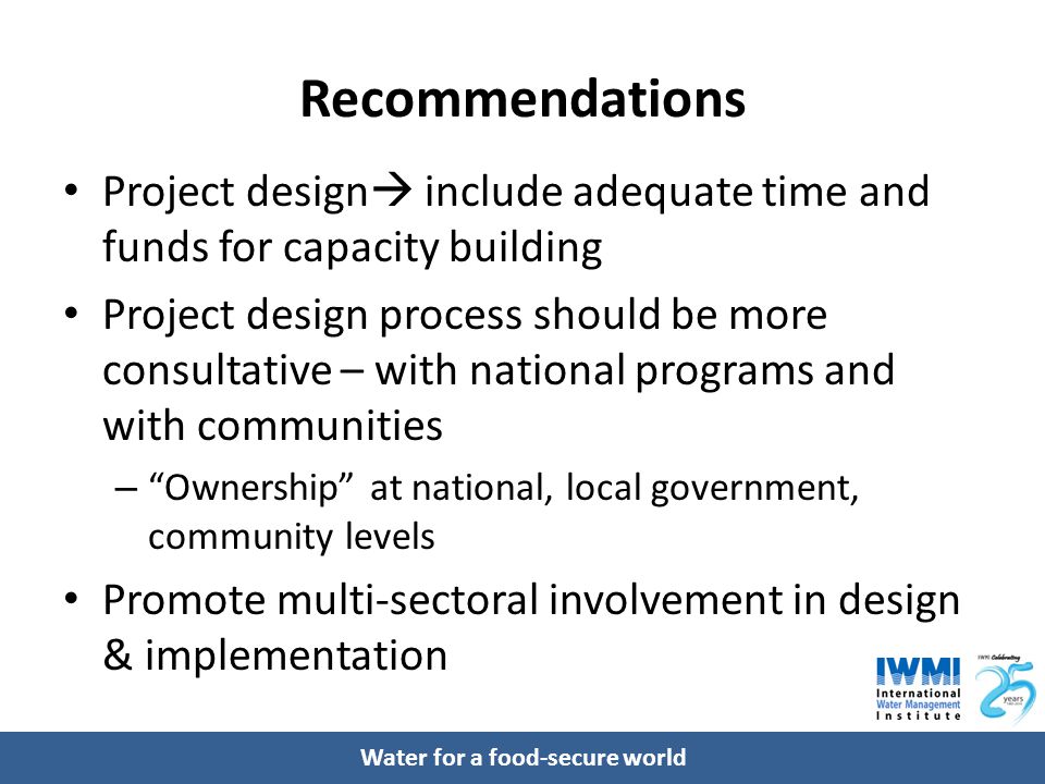 Water for a food-secure world Recommendations Project design  include adequate time and funds for capacity building Project design process should be more consultative – with national programs and with communities – Ownership at national, local government, community levels Promote multi-sectoral involvement in design & implementation