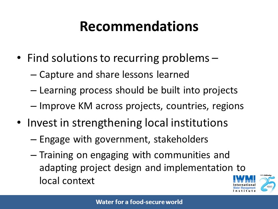 Water for a food-secure world Recommendations Find solutions to recurring problems – – Capture and share lessons learned – Learning process should be built into projects – Improve KM across projects, countries, regions Invest in strengthening local institutions – Engage with government, stakeholders – Training on engaging with communities and adapting project design and implementation to local context