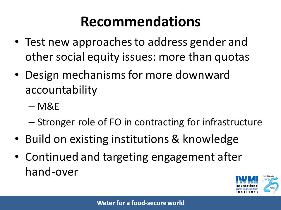 Water for a food-secure world Recommendations Test new approaches to address gender and other social equity issues: more than quotas Design mechanisms for more downward accountability – M&E – Stronger role of FO in contracting for infrastructure Build on existing institutions & knowledge Continued and targeting engagement after hand-over