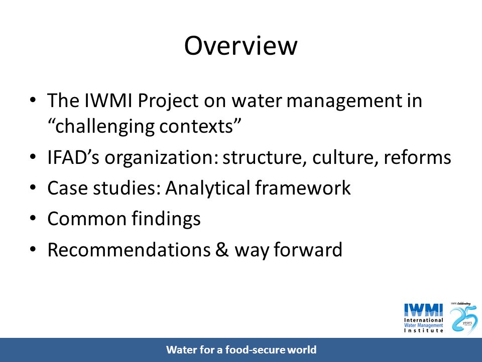 Water for a food-secure world Overview The IWMI Project on water management in challenging contexts IFAD’s organization: structure, culture, reforms Case studies: Analytical framework Common findings Recommendations & way forward