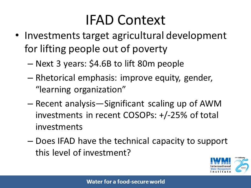 Water for a food-secure world IFAD Context Investments target agricultural development for lifting people out of poverty – Next 3 years: $4.6B to lift 80m people – Rhetorical emphasis: improve equity, gender, learning organization – Recent analysis—Significant scaling up of AWM investments in recent COSOPs: +/-25% of total investments – Does IFAD have the technical capacity to support this level of investment