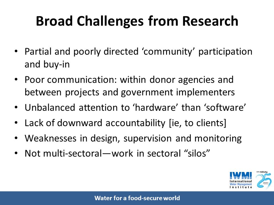 Water for a food-secure world Broad Challenges from Research Partial and poorly directed ‘community’ participation and buy-in Poor communication: within donor agencies and between projects and government implementers Unbalanced attention to ‘hardware’ than ‘software’ Lack of downward accountability [ie, to clients] Weaknesses in design, supervision and monitoring Not multi-sectoral—work in sectoral silos
