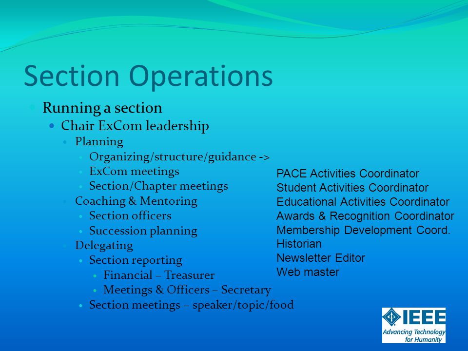 Section Operations Running a section Chair ExCom leadership Planning Organizing/structure/guidance -> ExCom meetings Section/Chapter meetings Coaching & Mentoring Section officers Succession planning Delegating Section reporting Financial – Treasurer Meetings & Officers – Secretary Section meetings – speaker/topic/food PACE Activities Coordinator Student Activities Coordinator Educational Activities Coordinator Awards & Recognition Coordinator Membership Development Coord.