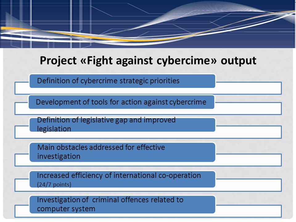 Project «Fight against cybercime» output Definition of cybercrime strategic priorities Development of tools for action against cybercrime Definition of legislative gap and improved legislation Main obstacles addressed for effective investigation Increased efficiency of international co-operation (24/7 points) Investigation of criminal offences related to computer system