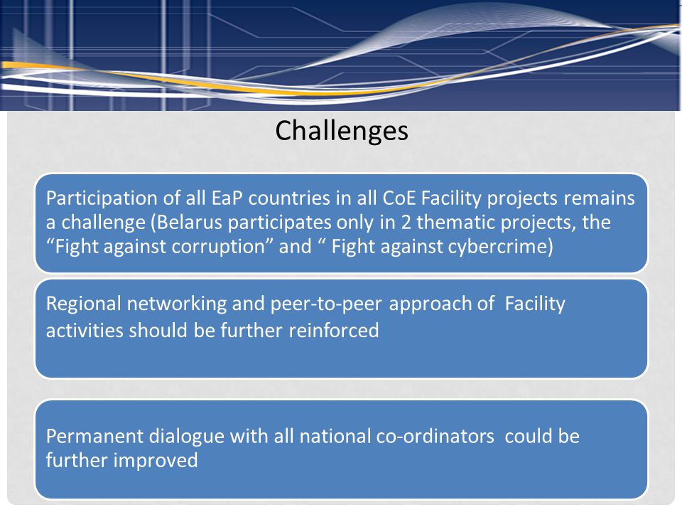 Challenges Participation of all EaP countries in all CoE Facility projects remains a challenge (Belarus participates only in 2 thematic projects, the Fight against corruption and Fight against cybercrime) Regional networking and peer-to-peer approach of Facility activities should be further reinforced Permanent dialogue with all national co-ordinators could be further improved