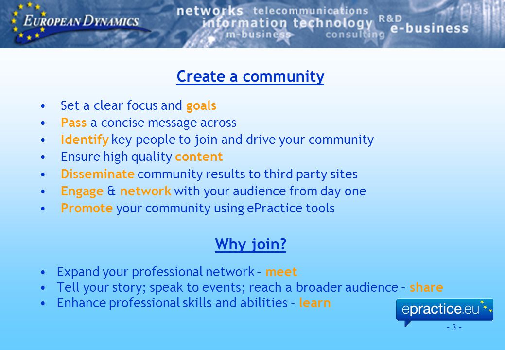 - 3 - Create a community Set a clear focus and goals Pass a concise message across Identify key people to join and drive your community Ensure high quality content Disseminate community results to third party sites Engage & network with your audience from day one Promote your community using ePractice tools Why join.