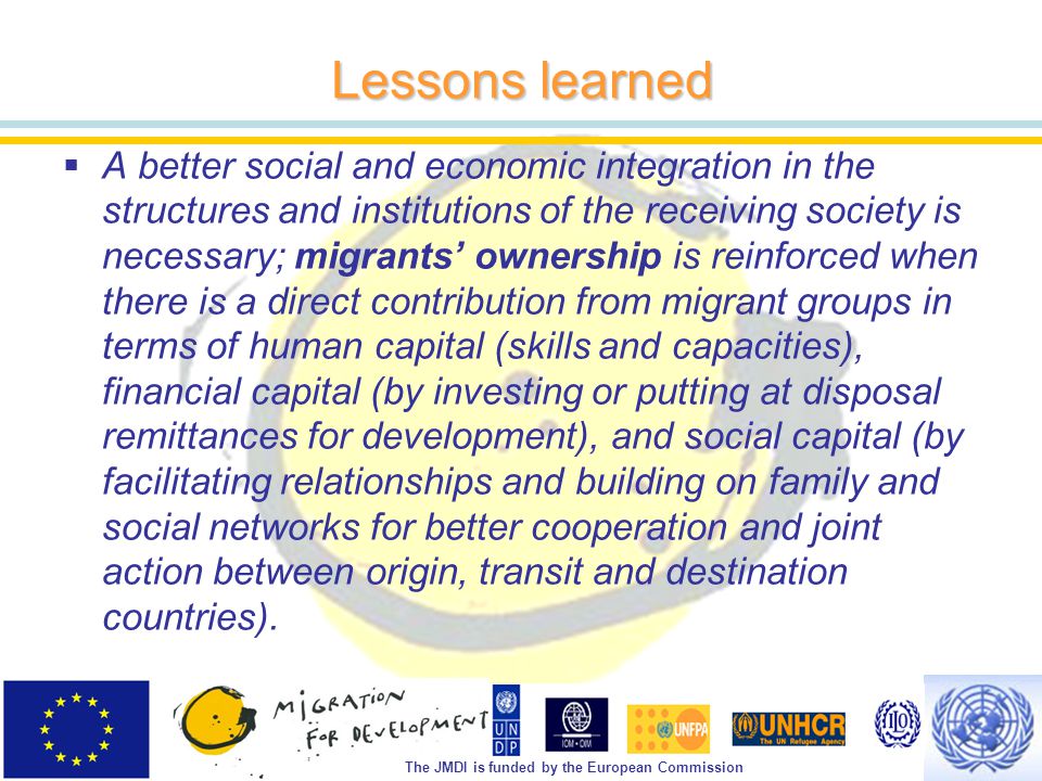 The JMDI is funded by the European Commission Lessons learned  A better social and economic integration in the structures and institutions of the receiving society is necessary; migrants’ ownership is reinforced when there is a direct contribution from migrant groups in terms of human capital (skills and capacities), financial capital (by investing or putting at disposal remittances for development), and social capital (by facilitating relationships and building on family and social networks for better cooperation and joint action between origin, transit and destination countries).