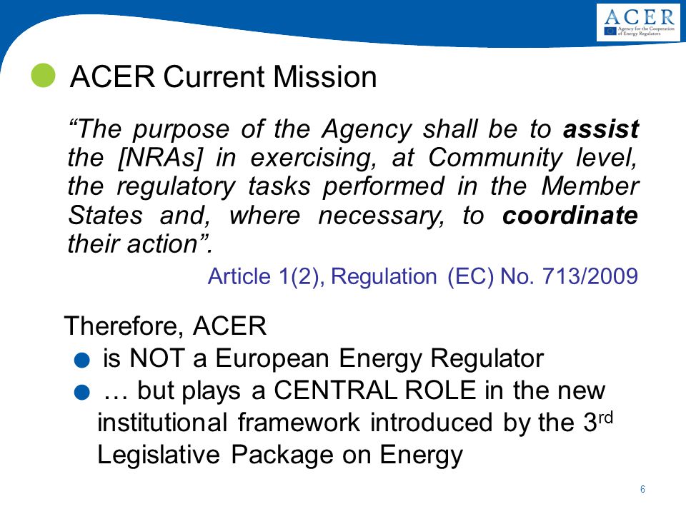 6 ACER Current Mission The purpose of the Agency shall be to assist the [NRAs] in exercising, at Community level, the regulatory tasks performed in the Member States and, where necessary, to coordinate their action .